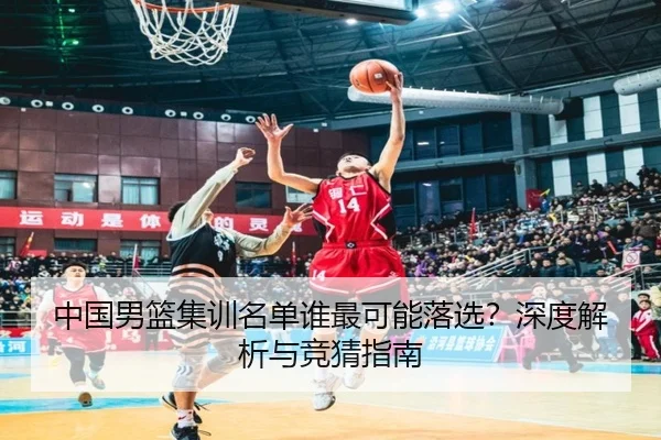 中国男篮集训名单谁最可能落选？深度解析与竞猜指南
