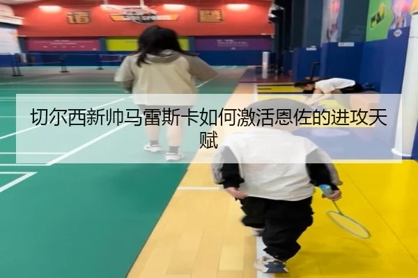 切尔西新帅马雷斯卡如何激活恩佐的进攻天赋